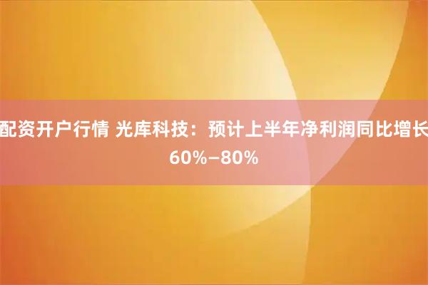 配资开户行情 光库科技：预计上半年净利润同比增长60%—80%