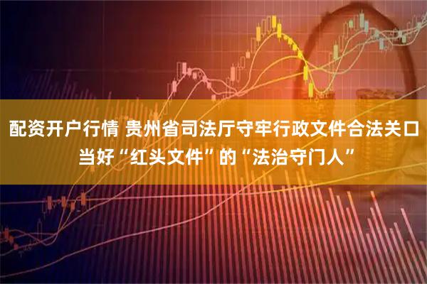 配资开户行情 贵州省司法厅守牢行政文件合法关口 当好“红头文件”的“法治守门人”