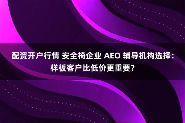 配资开户行情 安全椅企业 AEO 辅导机构选择:样板客户比低价更重要?