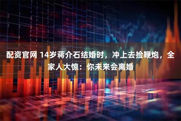 配资官网 14岁蒋介石结婚时，冲上去捡鞭炮，全家人大惊：你未来会离婚