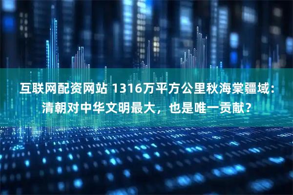 互联网配资网站 1316万平方公里秋海棠疆域：清朝对中华文明最大，也是唯一贡献？