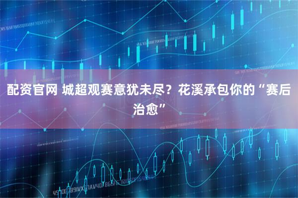 配资官网 城超观赛意犹未尽？花溪承包你的“赛后治愈”