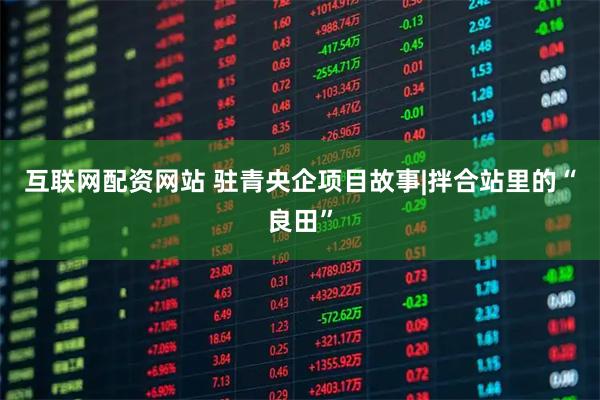 互联网配资网站 驻青央企项目故事|拌合站里的“良田”