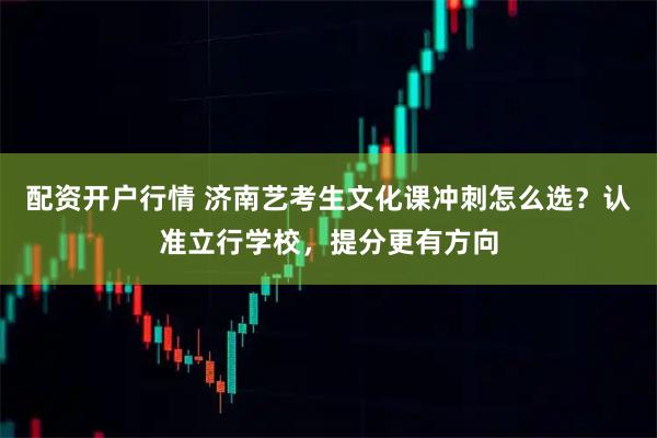 配资开户行情 济南艺考生文化课冲刺怎么选？认准立行学校，提分更有方向