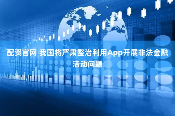 配资官网 我国将严肃整治利用App开展非法金融活动问题