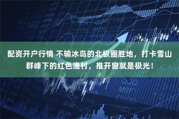 配资开户行情 不输冰岛的北极圈胜地,打卡雪山群峰下的红色渔村,推开窗就是极光!