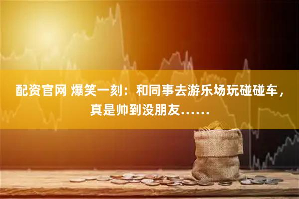 配资官网 爆笑一刻:和同事去游乐场玩碰碰车,真是帅到没朋友……
