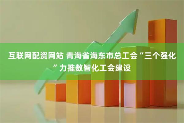互联网配资网站 青海省海东市总工会“三个强化”力推数智化工会建设