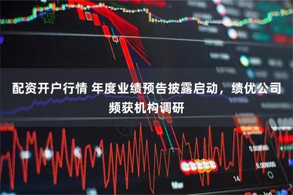 配资开户行情 年度业绩预告披露启动，绩优公司频获机构调研