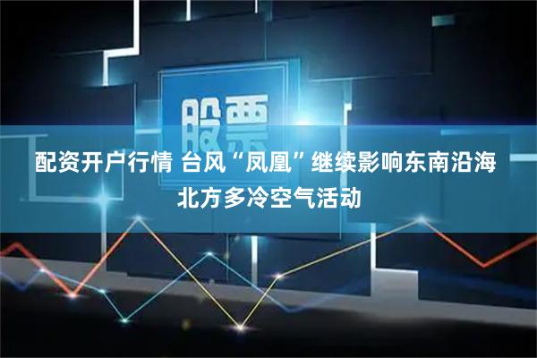 配资开户行情 台风“凤凰”继续影响东南沿海 北方多冷空气活动