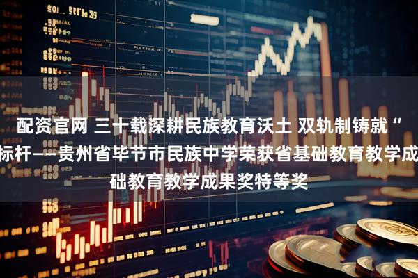 配资官网 三十载深耕民族教育沃土 双轨制铸就“和雅”育人标杆——贵州省毕节市民族中学荣获省基础教育教学成果奖特等奖
