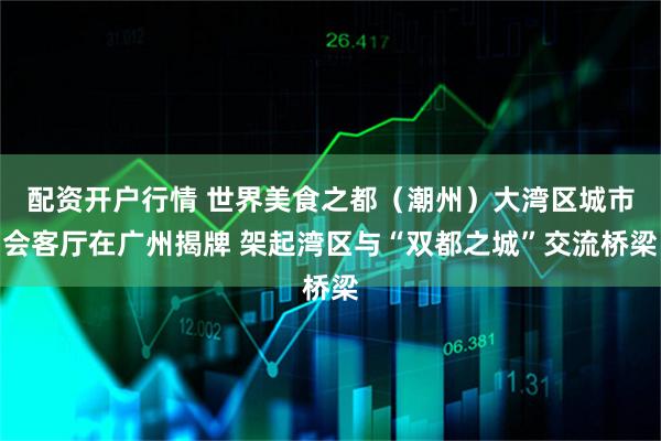 配资开户行情 世界美食之都（潮州）大湾区城市会客厅在广州揭牌 架起湾区与“双都之城”交流桥梁